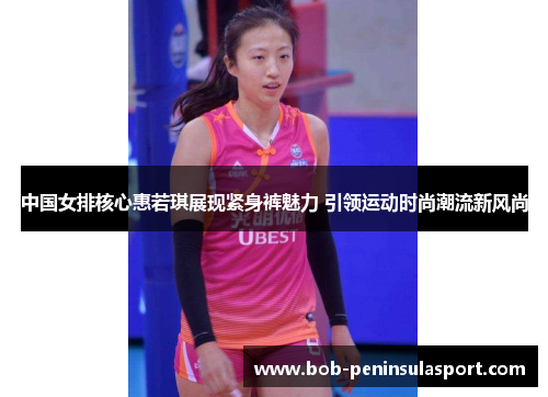 中国女排核心惠若琪展现紧身裤魅力 引领运动时尚潮流新风尚