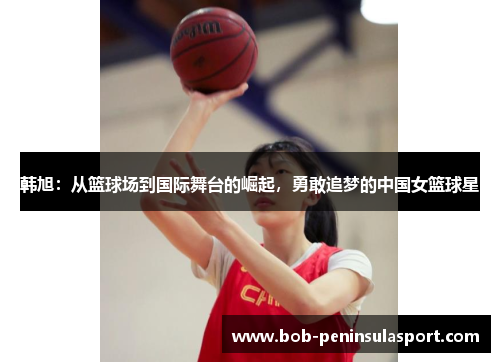 韩旭：从篮球场到国际舞台的崛起，勇敢追梦的中国女篮球星